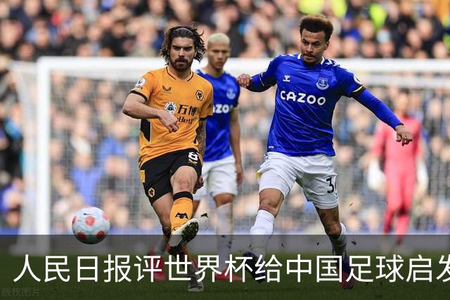 人民日报评世界杯给中国足球启发：已从“球星竞争”升级到“体系竞争”