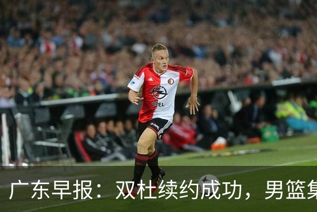 广东早报：双杜续约成功，男篮集训名单发布，上海欲挖焦泊乔？
